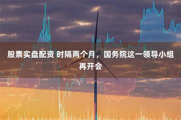 股票实盘配资 时隔两个月，国务院这一领导小组再开会