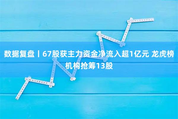 数据复盘丨67股获主力资金净流入超1亿元 龙虎榜机构抢筹13股