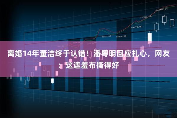 离婚14年董洁终于认错！潘粤明回应扎心，网友：这遮羞布撕得好