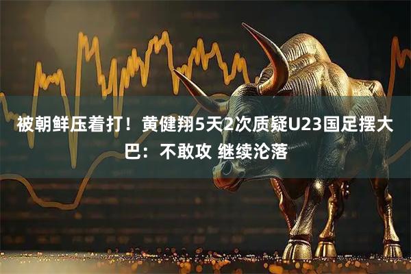 被朝鲜压着打!黄健翔5天2次质疑U23国足摆大巴:不敢攻 继续沦落