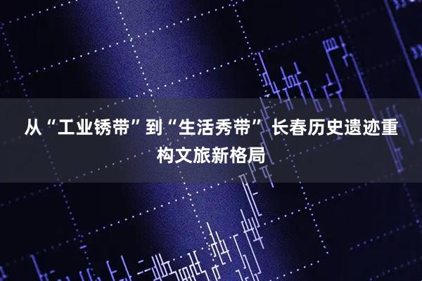 从“工业锈带”到“生活秀带” 长春历史遗迹重构文旅新格局