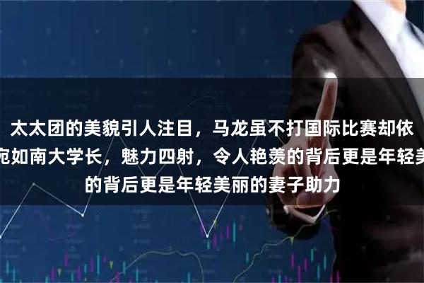 太太团的美貌引人注目，马龙虽不打国际比赛却依旧意气风发，宛如南大学长，魅力四射，令人艳羡的背后更是年轻美丽的妻子助力