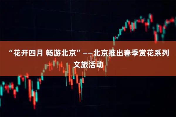 “花开四月 畅游北京”——北京推出春季赏花系列文旅活动