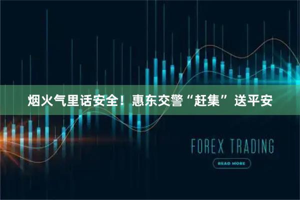 烟火气里话安全！惠东交警“赶集” 送平安