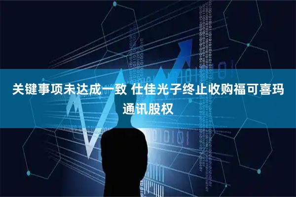 关键事项未达成一致 仕佳光子终止收购福可喜玛通讯股权