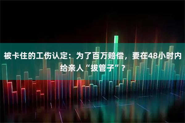 被卡住的工伤认定：为了百万赔偿，要在48小时内给亲人“拔管子”？