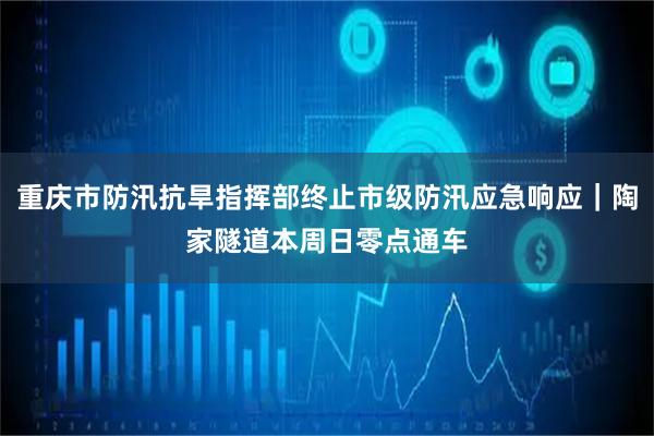 重庆市防汛抗旱指挥部终止市级防汛应急响应｜陶家隧道本周日零点通车