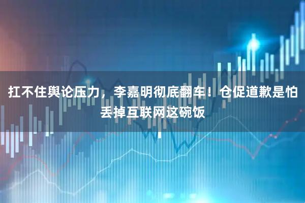 扛不住舆论压力，李嘉明彻底翻车！仓促道歉是怕丢掉互联网这碗饭