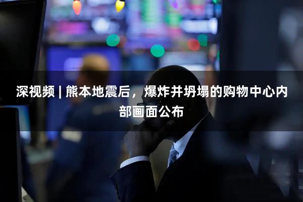 深视频 | 熊本地震后，爆炸并坍塌的购物中心内部画面公布