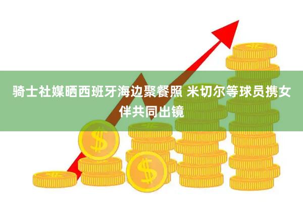 骑士社媒晒西班牙海边聚餐照 米切尔等球员携女伴共同出镜